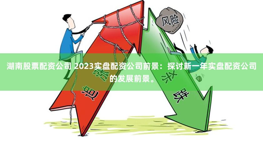 湖南股票配资公司 2023实盘配资公司前景：探讨新一年实盘配资公司的发展前景。