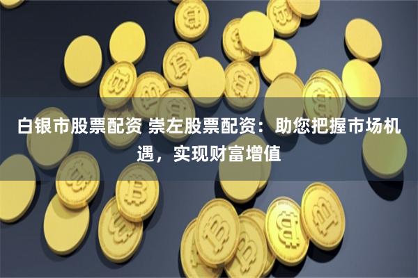 白银市股票配资 崇左股票配资：助您把握市场机遇，实现财富增值