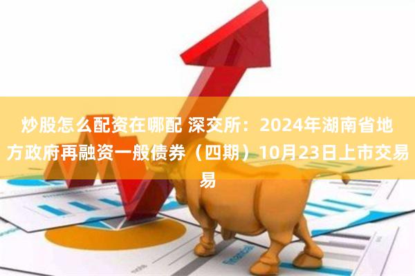 炒股怎么配资在哪配 深交所：2024年湖南省地方政府再融资一般债券（四期）10月23日上市交易