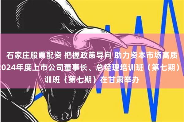 石家庄股票配资 把握政策导向 助力资本市场高质量发展——2024年度上市公司董事长、总经理培训班（第七期）在甘肃举办