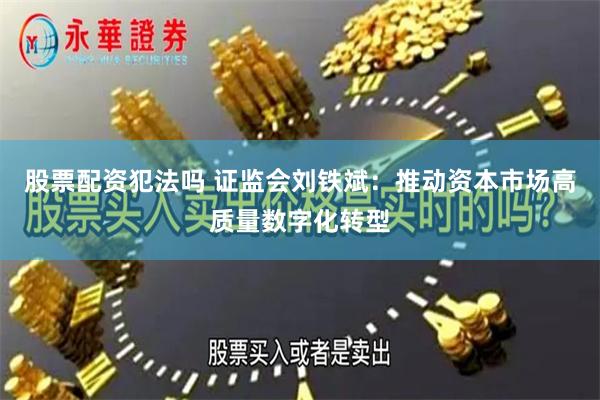 股票配资犯法吗 证监会刘铁斌：推动资本市场高质量数字化转型