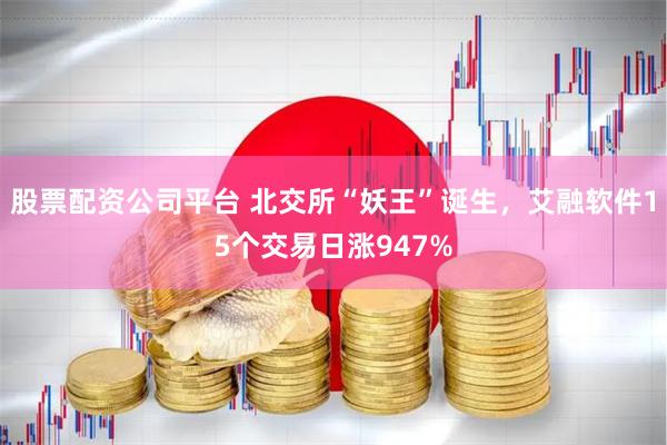 股票配资公司平台 北交所“妖王”诞生，艾融软件15个交易日涨947%