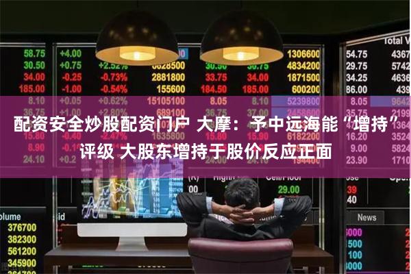 配资安全炒股配资门户 大摩：予中远海能“增持”评级 大股东增持于股价反应正面