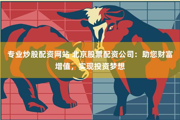 专业炒股配资网站 北京股票配资公司：助您财富增值，实现投资梦想