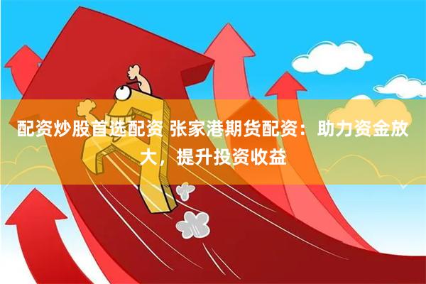 配资炒股首选配资 张家港期货配资：助力资金放大，提升投资收益