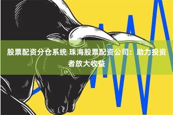 股票配资分仓系统 珠海股票配资公司：助力投资者放大收益