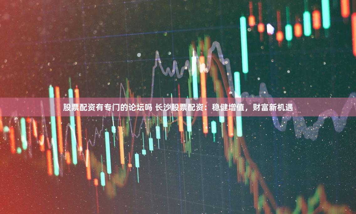股票配资有专门的论坛吗 长沙股票配资:稳健增值,财富新机遇