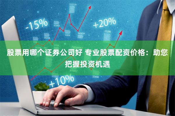 股票用哪个证券公司好 专业股票配资价格：助您把握投资机遇