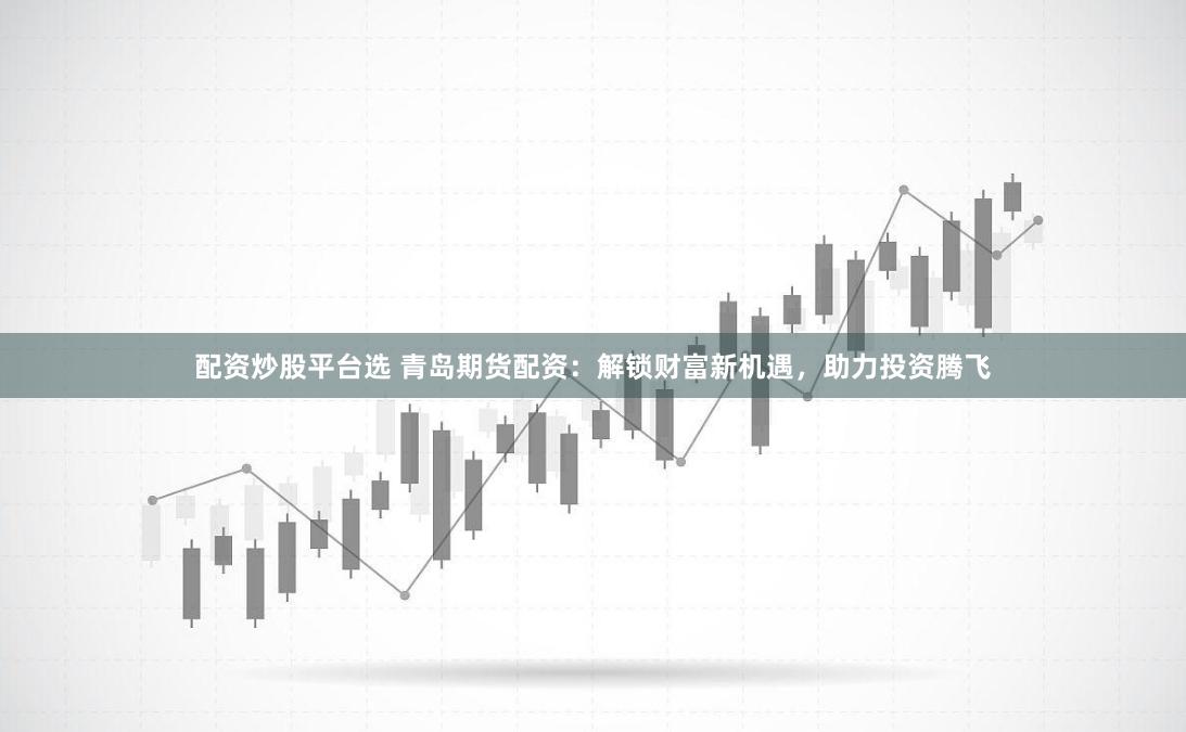 配资炒股平台选 青岛期货配资：解锁财富新机遇，助力投资腾飞