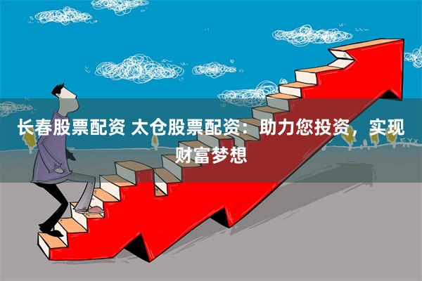 长春股票配资 太仓股票配资：助力您投资，实现财富梦想
