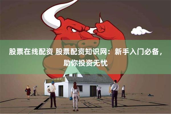 股票在线配资 股票配资知识网：新手入门必备，助你投资无忧