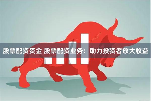 股票配资资金 股票配资业务：助力投资者放大收益