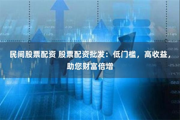 民间股票配资 股票配资批发：低门槛，高收益，助您财富倍增