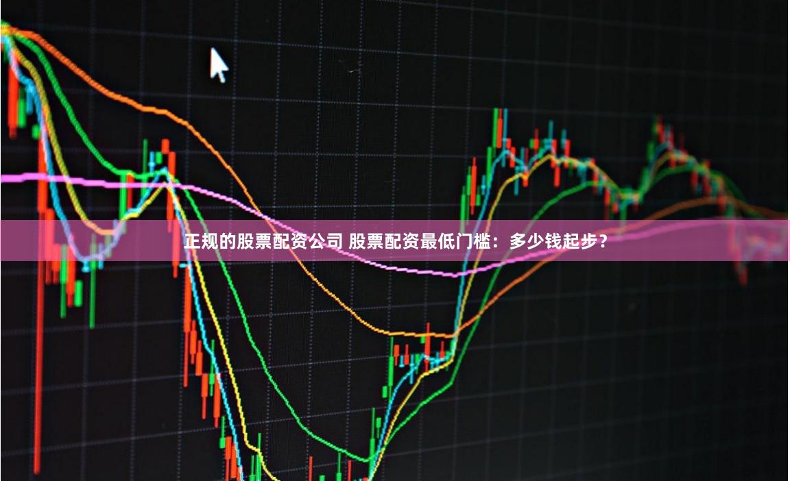 正规的股票配资公司 股票配资最低门槛：多少钱起步？