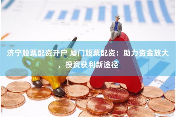 济宁股票配资开户 厦门股票配资：助力资金放大，投资获利新途径