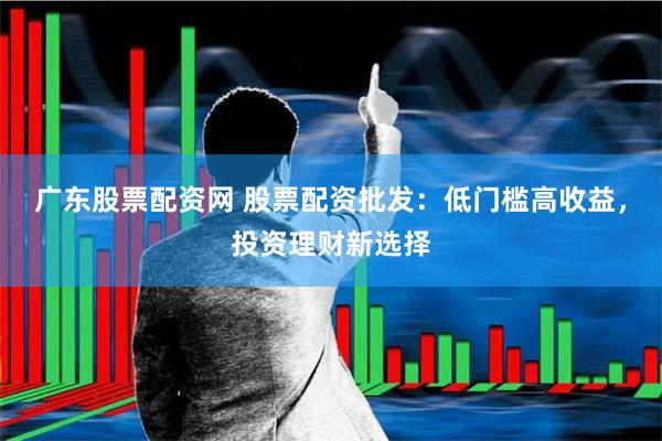 广东股票配资网 股票配资批发：低门槛高收益，投资理财新选择