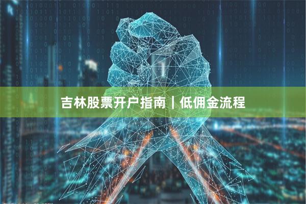 吉林股票开户指南｜低佣金流程