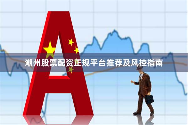 潮州股票配资正规平台推荐及风控指南